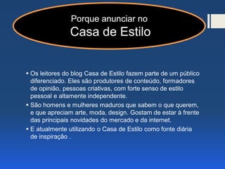 Por que anunciar no Casa de Estilo
 Os leitores do blog Casa de Estilo fazem parte de um público
diferenciado. Eles são produtores de conteúdo, formadores
de opinião, pessoas criativas, com forte senso de estilo
pessoal e altamente independente.
 São homens e mulheres maduros que sabem o que querem,
e que apreciam arte, moda, design. Gostam de estar à frente
das principais novidades do mercado e da internet.
 E atualmente utilizando o Casa de Estilo como fonte diária
de inspiração .
Porque anunciar no
Casa de Estilo
 