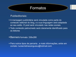 Publieditoriais:
 A mensagem publicitária será vinculada como parte do
conteúdo editorial do blog, e a sua linguagem será adaptada
ao seu estilo. O post será vinculado nas redes sociais.
 Todo conteúdo patrocinado será claramente identificado para
os leitores
Banners formato: 336x280
 Para outros tipos de parceria , e mais informações, entre em
contato: luciacristinacangussu@hotmail.com
Formatos
 