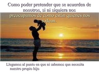 Como poder pretender que se acuerden de nosotros, si ni siquiera nos  preocupamos de cómo están quienes nos rodean. Llegamos al punto en que ni sabemos que necesita nuestro propio hijo 
