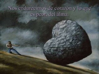 Nos endurecimos de corazón y lo que es peor, del alma. 