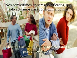 Nos convertimos en seres petrificados, que solo actuamos para conseguir algo más y no nos damos cuenta que solo cada día perdemos algo más. 