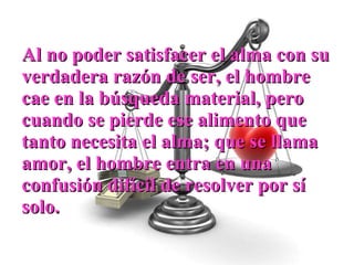 Al no poder satisfacer el alma con su verdadera razón de ser, el hombre cae en la búsqueda material, pero cuando se pierde ese alimento que tanto necesita el alma; que se llama amor, el hombre entra en una confusión difícil de resolver por sí solo. 