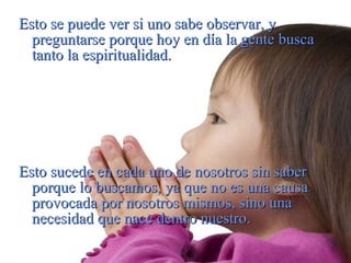 Esto se puede ver si uno sabe observar, y preguntarse porque hoy en día la gente busca tanto la espiritualidad. Esto sucede en cada uno de nosotros sin saber porque lo buscamos, ya que no es una causa provocada por nosotros mismos, sino una necesidad que nace dentro nuestro. 