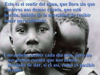 Esto es el sentir del alma, que llora sin que nosotros nos demos cuenta, que está herida, habida de la necesidad de recibir amor para subsistir. Uno anhela recibir cada día más, pero no nos damos cuenta que nos hemos olvidado de dar, si es así, como es posible recibir. 