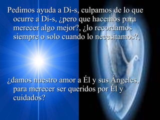 Pedimos ayuda a Di-s, culpamos de lo que ocurre a Di-s, ¿pero que hacemos para merecer algo mejor?, ¿lo recordamos siempre o solo cuando lo necesitamos?, ¿damos nuestro amor a Él y sus Ángeles, para merecer ser queridos por Él y cuidados? 