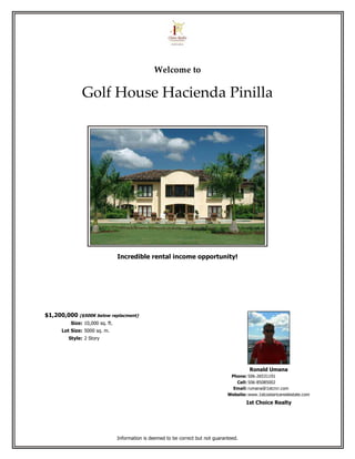 Welcome to

               Golf House Hacienda Pinilla




                                 Incredible rental income opportunity!




$1,200,000 ($500K below replacment)
          Size: 10,000 sq. ft.
      Lot Size: 5000 sq. m.
         Style: 2 Story




                                                                                             Ronald Umana
                                                                                    Phone: 506-26531191
                                                                                      Cell: 506-85085002
                                                                                     Email: rumana@1stcrcr.com
                                                                                   Website: www.1stcostaricarealestate.com
                                                                                           1st Choice Realty




                                 Information is deemed to be correct but not guaranteed.
 