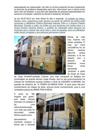 especializado em restauração. Um fato no mínimo estranho foi que inicialmente
os técnicos da prefeitura designados para isto, informaram que o imóvel corria
sério risco de desabar, e que para isto dependia de pessoas especializadas em
estrutura e fundação, cabendo ao Governo Estadual, tal tarefa.

Já em 20.07.2012 em nota oficial foi dito o seguinte: “O prefeito de Ilhéus,
Newton Lima, inspecionou esta semana as obras de reforma do prédio onde
funcionam a Biblioteca Pública Municipal Adonias Filho e o Arquivo Público
Municipal. Durante a visita, no prédio em que funcionou por muitos anos e o
Grupo Escolar General Osório, o prefeito foi informado pelos técnicos do
município que o imóvel não corre mais o risco de desabar, pois as infiltrações
estão sendo corrigidas e sua estrutura permanece intacta”

                                                       Diante de tudo
                                                       isso, ficamos nas
                                                       meias verdades. E
                                                       hoje, por mera
                                                       coincidência foi ao
                                                       Centro     resolver
                                                       algumas      coisas
                                                       pessoais, e lá me
                                                       deparei com o
                                                       pessoal          da
                                                       prefeitura    numa
                                                       forma         muito
                                                       apressada
                                                       “pintando” a parte
                                                       da frente da Casa
de Jorge Amado/Fundação Cultural, pois hoje começará os festejos em
homenagem ao grande escritor Jorge Amado, que no seu pronunciamento na
Câmara de Vereadores quando recebeu o título de CIDADÃO ILHEENSE, fez
questão de intitulá-lo de: “A TERRA DA MINHA VIDA”. E para quem não tem
conhecimento da íntegra do texto, procure tomar conhecimento, pois é uma
verdadeira poesia de AMOR POR ILHÉUS.

E como se: “Me
engana que gosto”,
pois estes imóveis
precisam na verdade é
de                uma
reforma/restauração
num todo que tanto foi
anunciado       nestes
últimos quatro anos.

Aproveitamos     o
momento propício e
fomos até o General
 