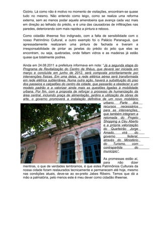 Ozório. Lá como não é motivo no momento de visitações, encontram-se quase
tudo no mesmo. Não entendo como leigo, como se realiza uma reforma
externa, sem ao menos podar aquela amendoeira que avança cada vez mais
em direção ao telhado do prédio, e é uma das causadoras de infiltrações nas
paredes, deteriorando com mais rapidez a pintura e reboco.

Como cidadão ilheense fico indignado, com       a falta de sensibilidade com o
nosso Patrimônio Cultural, e outro exemplo       foi o Palácio Paranaguá, que
apressadamente realizaram uma pintura             de fachada e tiveram a
irresponsabilidade de pintar as janelas do        prédio do jeito que elas se
encontram, ou seja, quebradas, onde faltam      vidros e as madeiras já estão
quase que totalmente podres.

Ainda em 24.08.2011 a prefeitura informava em nota: “Já a segunda etapa do
Programa de Revitalização do Centro de Ilhéus, que deverá ser iniciada em
março e concluída em junho de 2012, será composta prioritariamente por
intervenções físicas. Em uma delas, a rede elétrica aérea será transformada
em rede elétrica subterrânea. Numa outra ação, haverá a substituição do piso
dos passeios e calçadões do centro da cidade, que passarão a obedecer a um
modelo padrão e a valorizar ainda mais as questões ligadas à mobilidade
urbana. Por fim, com a proposta de reforçar o processo de humanização da
área central, incluindo praça de alimentação, jardins e utilização de obras de
arte, o governo promoverá a instalação definitiva de um novo mobiliário
                                                       urbano.      Parte     dos
                                                       recursos     necessários
                                                       para as intervenções,
                                                       que também integram a
                                                       retomada do Projeto
                                                       Shopping a Céu Aberto
                                                       e a própria valorização
                                                       do Quarteirão Jorge
                                                       Amado,        virá      do
                                                       governo            federal,
                                                       através do Ministério
                                                       do      Turismo,      com
                                                       contrapartida           do
                                                       município”.

                                                    As promessas estão aí,
                                                    para      não     dizer
mentiras, o que de verdades lembramos, é que estes Patrimônios Culturais da
nossa cidade foram restaurados tecnicamente e permanecem até hoje, mesmo
nas condições atuais, deve-se ao ex-preito Jabes Ribeiro. Temos que dá a
mão a palmatória, pelo menos este é meu dever como cidadão ilheense.
 