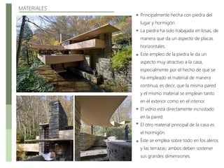 MATERIALES
Principalmente hecha con piedra del
lugar y hormigón.
La piedra ha sido trabajada en losas, de
manera que da un aspecto de placas
horizontales.
Este empleo de la piedra le da un
aspecto muy atractivo a la casa,
especialmente por el hecho de que se
ha empleado el material de manera
continua; es decir, que la misma pared
y el mismo material se emplean tanto
en el exterior como en el interior.
El vidrio está directamente incrustado
en la pared.
El otro material principal de la casa es
el hormigón.
Éste se emplea sobre todo en los aleros
y las terrazas; ambos deben sostener
sus grandes dimensiones.
 