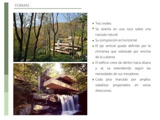 FORMAS
Tres niveles
Se asienta en una roca sobre una
cascada natural.
Su composición es horizontal.
El eje vertical queda definido por la
chimenea que sobresale por encima
de la cubierta.
El edificio crece de dentro hacia afuera
y se va extendiendo según las
necesidades de sus moradores.
Cada piso marcado por amplios
voladizos proyectados en varias
direcciones.
 