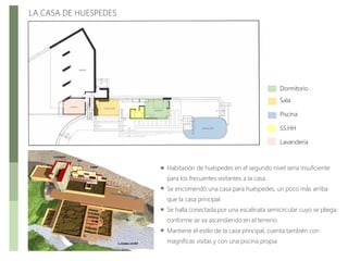 LA CASA DE HUESPEDES
Dormitorio
Sala
Piscina
SS.HH
Lavandería
Habitación de huéspedes en el segundo nivel sería insuficiente
para los frecuentes visitantes a la casa.
Se encomendó una casa para huéspedes, un poco más arriba
que la casa principal.
Se halla conectada por una escalinata semicircular cuyo se pliega
conforme se va ascendiendo en el terreno.
Mantiene el estilo de la casa principal, cuenta también con
magníficas visitas y con una piscina propia
 
