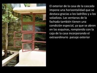 El exterior de la casa de la cascada
impone una horizontalidad que se
destaca gracias a los ladrillos y a los
voladizos. Las ventanas de la
fachada también tienen una
condición especial, ya que se abren
en las esquinas, rompiendo con la
caja de la casa incorporando el
extraordinario paisaje exterior
 