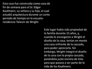 Esta casa fue construida como casa de
fin de semana para el Sr. Edgar
Kaufmann, su señora y su hijo, el cual
estudió arquitectura durante un corto
periodo de tiempo en la escuela-
residencia Taliesin de Wright.

                                 Este lugar había sido propiedad de
                                 la familia durante 15 años, y,
                                 cuando le encargaron a Wright el
                                 diseño de la casa, tenían en mente
                                 una casa enfrente de la cascada,
                                 para poder apreciarla. Sin
                                 embargo, Wright integró el diseño
                                 de la casa con la propia cascada,
                                 posándola justo encima de ésta
                                 para que pasara a ser parte de la
                                 vida de los Kaufmann.
 