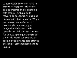 La admiración de Wright hacia la
arquitectura japonesa fue clave
para su inspiración del diseño de
esta casa, al igual que de la
mayoría de sus obras. Al igual que
en la arquitectura japonesa, Wright
quería crear armonía entre el
hombre y la naturaleza, y la
integración de la casa con la
cascada tuvo éxito en eso. La casa
fue pensada para que siempre se
sintiera la fuerza con que cae el
agua, no visualmente pero atreves
del sonido, escuchándose en toda
la casa
 