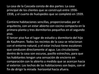 La casa de la Cascada consta de dos partes: La casa
principal de los clientes que se construyó entre 1936-
1938, y el cuarto de huéspedes que se completó en 1939.

Contiene habitaciones sencillas, proporcionadas por el
arquitecto, con un estar abierto con cocina compacta en la
primera planta y tres dormitorios pequeños en el segundo
piso.
El tercer piso fue el lugar de estudio y dormitorio del hijo
de Kaufmann. Todos los recintos de la casa se relacionan
con el entorno natural, y el estar incluso tiene escalones
que conducen directamente al agua. Las circulaciones
dentro de la casa son oscuras, pasillo estrechos, para que
los habitantes tengan una sensación de encierro en
comparación con lo abierto a medida que se acercan hacia
el exterior. Los techos de las habitaciones son bajos, con el
fin de dirigir la mirada horizontal hacia afuera.
 