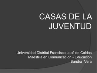 CASAS DE LA
JUVENTUD
Universidad Distrital Francisco José de Caldas
Maestría en Comunicación - Educación
Sandra Vera
 