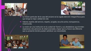  La misión particular de la casa del anciano es la cogida atención integral física para
que tenga la mejor calidad de vida
 Valores: espíritu del servicio, respeto, acogida, escucha activa ,transparencia ,
misericordia
 La visión ser una institución en la cuidad de Tizimin y sus alrededores que brinden
esperanza a las personas de edad avanzada y lograr que su futuro sea diferente
que su presente donde puedan satisfacer sus necesidades
 