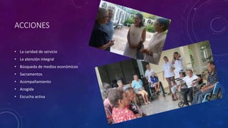 ACCIONES
• La caridad de servicio
• La atención integral
• Búsqueda de medios económicos
• Sacramentos
• Acompañamiento
• Acogida
• Escucha activa
 
