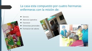 La casa esta compuesto por cuatro hermanas
enfermeras con la misión de:
 Servicio
 Atencion aperativa
 Favorecer
 Entrevistas personales
 Formacion de valores
 