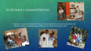 SECRETARIA Y ADMINISTRATIVO
• Cada uno cuenta con su historial clínica, de lo que necesita hacer rezos las oraciones a los
enfermos,realizar curaciones,signos vitales para un mayor bienestar de salud
 