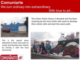 Comuniarte
We turn ordinary into extraordinary
With love to art…
The Urban Artists House is donated and has been
restoring by the local artists who want to develop
their artistic skills and start the career path.
This is the special place
dedicated to those who want to
create and develop their talents
by sharing it with the local
community
 