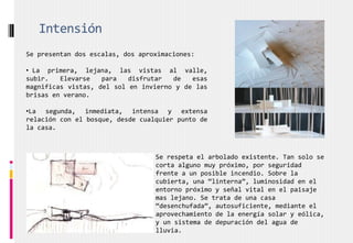 Se presentan dos escalas, dos aproximaciones:
• La primera, lejana, las vistas al valle,
subir. Elevarse para disfrutar de esas
magnificas vistas, del sol en invierno y de las
brisas en verano.
•La segunda, inmediata, intensa y extensa
relación con el bosque, desde cualquier punto de
la casa.
Intensión
Se respeta el arbolado existente. Tan solo se
corta alguno muy próximo, por seguridad
frente a un posible incendio. Sobre la
cubierta, una “linterna”, luminosidad en el
entorno próximo y señal vital en el paisaje
mas lejano. Se trata de una casa
“desenchufada”, autosuficiente, mediante el
aprovechamiento de la energía solar y eólica,
y un sistema de depuración del agua de
lluvia.
 
