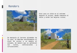 Renders
Esta casa se sitúa en el extremo
opuesto al acceso, donde comienza el
valle y están las mejores vistas.
Se manipula el terreno alrededor de
la casa, se deprime sensiblemente el
nivel de acceso y se modela el
volumen, de manera que se optimicen
las vistas, ventilaciones y
circulaciones.
 