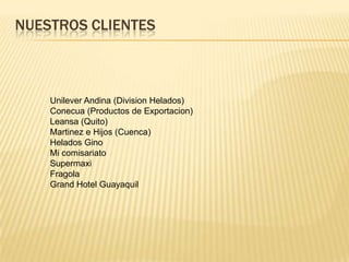 NUESTROS CLIENTESUnilever Andina (Division Helados)Conecua (Productos de Exportacion)Leansa (Quito)Martinez e Hijos (Cuenca)Helados GinoMi comisariatoSupermaxiFragolaGrand Hotel Guayaquil