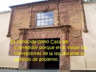 Es conocida como Casa del
  Corregidor porque en él vivían los
  corregidores de la isla durante su
  período de gobierno.
 