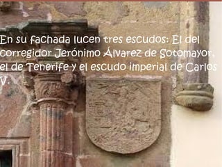 En su fachada lucen tres escudos: El del
corregidor Jerónimo Álvarez de Sotomayor,
el de Tenerife y el escudo imperial de Carlos
V.
 