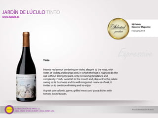 GLOBALIZACIÓN DE VINOS, S.L.
AXIAL VINOS SPAIN | EUROPE | AXIAL WINES USA
Tinto
Intense red colour bordering on violet, elegant to the nose, with
notes of violets and orange peel, in which the fruit is nuanced by the
oak without losing its spark, only increasing its balance and
complexity. Fresh, sweetish to the mouth and pleasant to the palate
owing to its freshness and its well-integrated nuances of oak, it
invites us to continue drinking and to enjoy.
A great pair to lamb, game, grilled meats and pasta dishes with
tomato based sauces.
Expressive
JARDÍN DE LÚCULO TINTO
© Axial Globalización de Vinos
www.luculo.es
92 Points
Decanter Magazine
February 2014
 