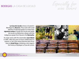 GLOBALIZACIÓN DE VINOS, S.L.
AXIAL VINOS SPAIN | EUROPE | AXIAL WINES USA
BODEGAS LA CASA DE LÚCULO
La Casa de Lúculo winery is located in
Mendigorría, Navarra. They work with small
batches of selected grapes to create their
signature wines of Jardín de Lúculo and Jardín
de Lúculo Los Bohemios, always with the
indigenous grape from Navarra: the Garnacha.
Its origin starts with the winemaker Juan Glaria
in 2004 . After five years of close collaboration in
exports, in 2013 the winery became part of our
team at Axial Vinos, initiating a new stage in
the history of Bodegas La Casa de Lúculo.
Especially for
wine lovers
© Axial Globalización de Vinos
 