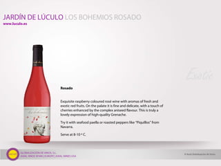 GLOBALIZACIÓN DE VINOS, S.L.
AXIAL VINOS SPAIN | EUROPE | AXIAL WINES USA
Rosado
Exquisite raspberry coloured rosé wine with aromas of fresh and
exotic red fruits. On the palate it is fine and delicate, with a touch of
cherries enhanced by the complex aniseed flavour. This is truly a
lovely expression of high-quality Grenache.
Try it with seafood paella or roasted peppers like “Piquillos” from
Navarra.
Serve at 8-10 º C.
Exotic
© Axial Globalización de Vinos
JARDÍN DE LÚCULO LOS BOHEMIOS ROSADO
www.luculo.es
 