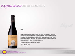 GLOBALIZACIÓN DE VINOS, S.L.
AXIAL VINOS SPAIN | EUROPE | AXIAL WINES USA
Tinto
Dark ruby red Garnacha wine. This soft fruity elegant wine presents
dense aromas of red berry fruit that combines nicely with floral notes
of violet. The fruit follows through to the palate with dark berry jam
flavors and a touch of spices. The delightfully lush mid-palate segues
beautifully into a long, well balanced finish.
Try it with lamb, pizza, pasta or tapas.
Serve at 16ºC.-18ºC.
Elegant
JARDÍN DE LÚCULO LOS BOHEMIOS TINTO
© Axial Globalización de Vinos
www.luculo.es
 