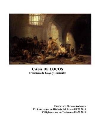 CASA DE LOCOS
Francisco de Goya y Lucientes




                     Francisco &Juan Archanco
     Licenciatura en Historia del Arte – UCM 2010
             Diplomatura en Turismo – UAM 2010
 