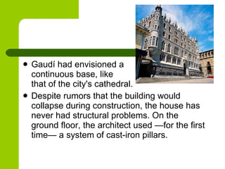 Gaudí had envisioned a  continuous base, like  that of the city's cathedral.  Despite rumors that the building would collapse during construction, the house has never had structural problems. On the ground floor, the architect used —for the first time— a system of cast-iron pillars . 