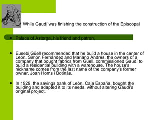 While Gaudí was finishing the construction of the Episcopal  Palace of Astorga, his friend and patron,  Eusebi Güell recommended that he build a house in the center of León. Simón Fernández and Mariano Andrés, the owners of a company that bought fabrics from Güell, commissioned Gaudí to build a residential building with a warehouse. The house's nickname comes from the last name of the company's former owner, Joan Homs i Botinàs. In 1929, the savings bank of León, Caja España, bought the building and adapted it to its needs, without altering Gaudí's original project. 