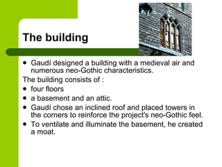 The building Gaudí designed a building with a medieval air and numerous neo-Gothic characteristics.  The building consists of  : four floors  a basement and an attic.  Gaudí chose an inclined roof and placed towers in the corners to reinforce the project's neo-Gothic feel.  To ventilate and illuminate the basement, he created a moat . 