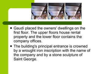 Gaudí placed the owners' dwellings on the first floor. The upper floors house rental property and the lower floor contains the company offices.  The building's principal entrance is crowned by a wrought iron inscription with the name of the company and by a stone sculpture of Saint George . 