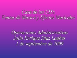 Casa de los CD's Ventas de Musica y Efectos Musicales Operaciones Administrativas  Julio Enrique Díaz Laabes 1 de septiembre de 2009 