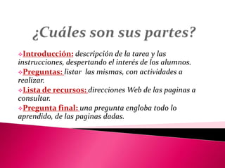 Introducción: descripción de la tarea y las
instrucciones, despertando el interés de los alumnos.
Preguntas: listar las mismas, con actividades a
realizar.
Lista de recursos: direcciones Web de las paginas a
consultar.
Pregunta final: una pregunta engloba todo lo
aprendido, de las paginas dadas.
 