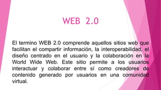 WEB 2.0
El termino WEB 2.0 comprende aquellos sitios web que
facilitan el compartir información, la interoperabilidad, el
diseño centrado en el usuario y la colaboración en la
World Wide Web. Este sitio permite a los usuarios
interactuar y colaborar entre sí como creadores de
contenido generado por usuarios en una comunidad
virtual.
 