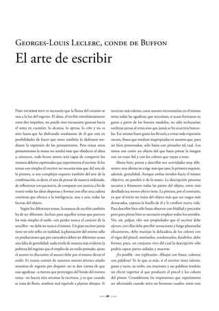 Georges-Louis Leclerc, conde de Buffon

El arte de escribir

Para escribir bien es necesario que la llama del corazón se
una a la luz del ingenio. El alma, al recibir simultáneamente
estos dos impulsos, no puede sino encauzarse gustosa hacia
el tema en cuestión: lo alcanza, lo apresa, lo ciñe y no es
sino hasta que ha disfrutado totalmente de él que está en
posibilidades de hacer que otros también lo disfruten mediante la expresión de los pensamientos. Para trazar estos
pensamientos la mano no tendrá más que obedecer al alma
y, entonces, todo lector atento será capaz de compartir los
mismos deleites espirituales que experimenta el escritor. Si los
temas son simples el escritor no necesita más que del arte de
la pintura, si son complejos requiere también del arte de la
combinación, es decir, el arte de pensar de manera ordenada,
de reflexionar con paciencia, de comparar con justicia a fin de
reunir todas las ideas dispersas y formar con ellas una cadena
continua que ofrezca a la inteligencia, una a una, todas las
facetas del objeto.
Según los diferentes temas, la manera de escribir también
ha de ser diferente. Incluso para aquellos temas que parecen
los más simples el estilo –sin perder nunca el carácter de la
sencillez– no debe ser nunca el mismo. Un gran escritor jamás
tiene un solo sello; en realidad, la plasmación del mismo sello
en producciones que por naturaleza deben ser diferentes acusa
una falta de genialidad; nada revela de manera más evidente la
pobreza del ingenio que el empleo de un estilo prestado, ajeno
al asunto en discusión; el asunto debe por sí mismo dictar el
estilo. Es manía común de nuestros autores jóvenes añadir
muestras de ingenio por doquier: no se dan cuenta de que
esas agudezas –a menos que provengan del fondo del mismo
tema– no hacen sino arruinar la escritura, y es que cuando
se trata de flores, sembrar mal equivale a plantar abrojos. Si
tiempo

tuvieran más talento, estos autores encontrarían en el mismo
tema todas las agudezas que necesitan; si acaso formaran su
gusto a partir de los buenos modelos, no sólo rechazarían
sutilezas ajenas al tema sino que jamás se les ocurriría buscarlas. Ese mismo buen gusto los llevaría a evitar toda expresión
oscura, frases que resultan inapropiadas en asuntos que, para
ser bien presentados, sólo basta con pintarlos tal cual. Los
temas son como un objeto del que basta pintar la imagen
con un trazo fiel y con los colores que vayan a tono.
Ahora bien, pintar y describir son actividades muy diferentes: esta última no exige más que ojos, la primera requiere,
además, genialidad. Aunque ambas tienden hacia el mismo
objetivo, no pueden ir de la mano. La descripción presenta
sucesiva y fríamente todas las partes del objeto, entre más
detallada sea menor efecto tiene. La pintura, por el contrario,
ya que al inicio no toma del objeto más que sus rasgos más
destacados, captura la huella de él y le confiere nueva vida.
Para describir bien sólo basta observar con frialdad y precisión
pero para pintar bien es necesario emplear todos los sentidos.
Ver, oír, palpar, oler son propiedades que el escritor debe
ejercer, con ellas debe percibir sensaciones y luego plasmarlas
eficazmente, debe manejar la delicadeza de los colores con
el vigor del pincel, matizarlos, condensarlos, fundirlos, debe
formar, pues, un conjunto vivo del cual la descripción sólo
podría captar partes aisladas y muertas.
¿Es posible –me replicarán– dibujar con frases, colorear
con palabras? Sí; lo que es más, si el escritor tiene talento,
gusto y tacto, su estilo, sus oraciones y sus palabras tendrán
un efecto superior al que producen el pincel y los colores
del pintor. Considérense las impresiones que experimenta
un aficionado cuando mira un hermoso cuadro: entre más
88

DOSSIER

 
