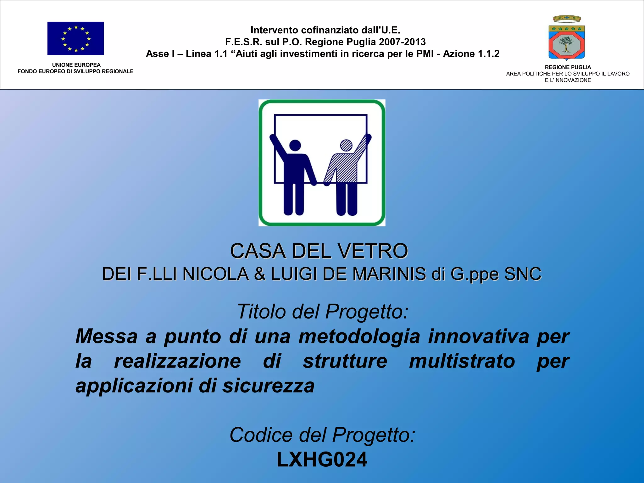 CASA DEL VETROCASA DEL VETRO
DEI F.LLI NICOLA & LUIGI DE MARINIS di G.ppe SNCDEI F.LLI NICOLA & LUIGI DE MARINIS di G.ppe SNC
Titolo del Progetto:
Messa a punto di una metodologia innovativa per
la realizzazione di strutture multistrato per
applicazioni di sicurezza
Codice del Progetto:
LXHG024
Intervento cofinanziato dall’U.E.
F.E.S.R. sul P.O. Regione Puglia 2007-2013
Asse I – Linea 1.1 “Aiuti agli investimenti in ricerca per le PMI - Azione 1.1.2
UNIONE EUROPEA
FONDO EUROPEO DI SVILUPPO REGIONALE
REGIONE PUGLIA
AREA POLITICHE PER LO SVILUPPO IL LAVORO
E L’INNOVAZIONE
 