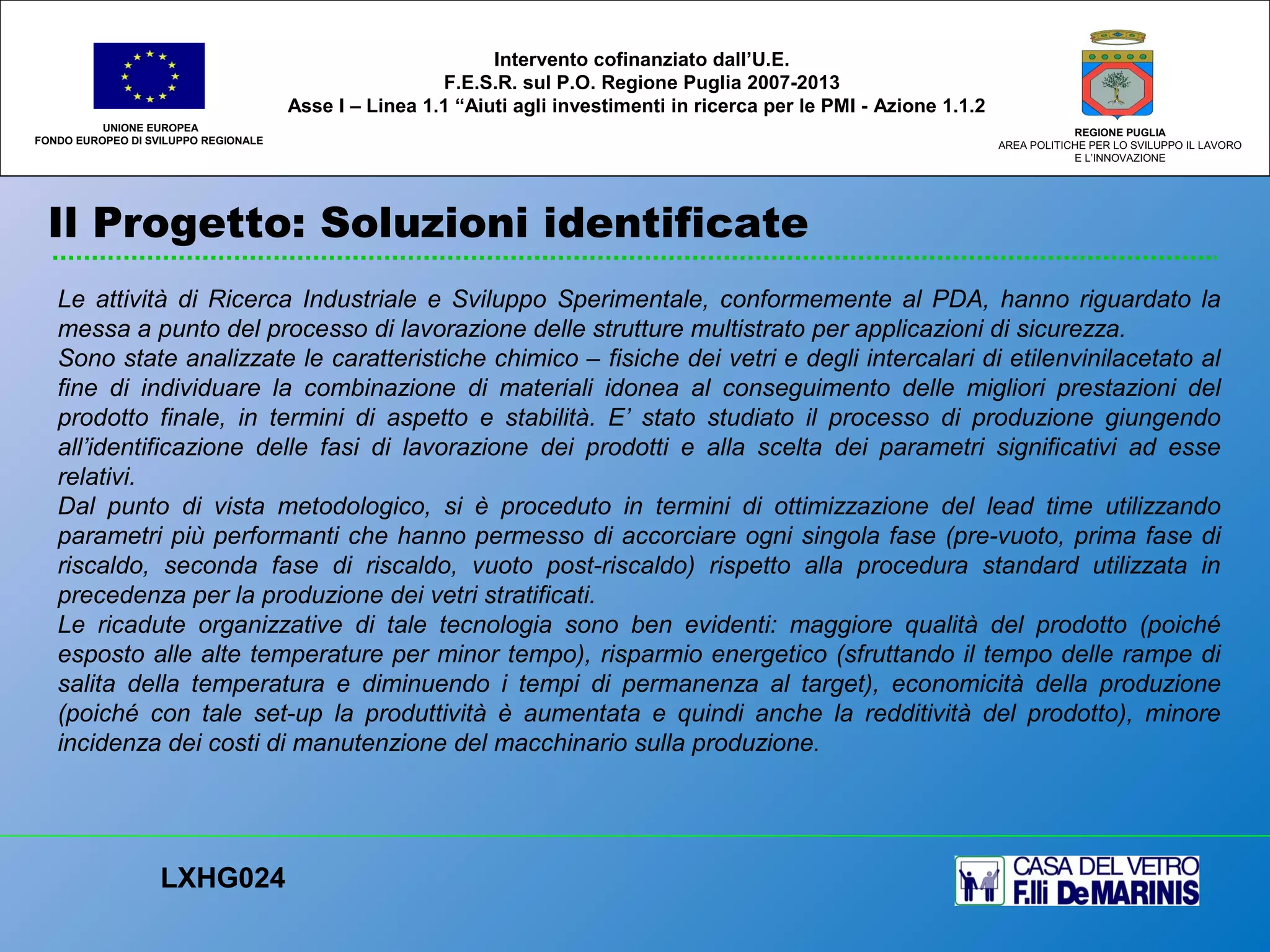 Il Progetto: Soluzioni identificate
UNIONE EUROPEA
FONDO EUROPEO DI SVILUPPO REGIONALE
REGIONE PUGLIA
AREA POLITICHE PER LO SVILUPPO IL LAVORO
E L’INNOVAZIONE
Le attività di Ricerca Industriale e Sviluppo Sperimentale, conformemente al PDA, hanno riguardato la
messa a punto del processo di lavorazione delle strutture multistrato per applicazioni di sicurezza.
Sono state analizzate le caratteristiche chimico – fisiche dei vetri e degli intercalari di etilenvinilacetato al
fine di individuare la combinazione di materiali idonea al conseguimento delle migliori prestazioni del
prodotto finale, in termini di aspetto e stabilità. E’ stato studiato il processo di produzione giungendo
all’identificazione delle fasi di lavorazione dei prodotti e alla scelta dei parametri significativi ad esse
relativi.
Dal punto di vista metodologico, si è proceduto in termini di ottimizzazione del lead time utilizzando
parametri più performanti che hanno permesso di accorciare ogni singola fase (pre-vuoto, prima fase di
riscaldo, seconda fase di riscaldo, vuoto post-riscaldo) rispetto alla procedura standard utilizzata in
precedenza per la produzione dei vetri stratificati.
Le ricadute organizzative di tale tecnologia sono ben evidenti: maggiore qualità del prodotto (poiché
esposto alle alte temperature per minor tempo), risparmio energetico (sfruttando il tempo delle rampe di
salita della temperatura e diminuendo i tempi di permanenza al target), economicità della produzione
(poiché con tale set-up la produttività è aumentata e quindi anche la redditività del prodotto), minore
incidenza dei costi di manutenzione del macchinario sulla produzione.
LXHG024
Intervento cofinanziato dall’U.E.
F.E.S.R. sul P.O. Regione Puglia 2007-2013
Asse I – Linea 1.1 “Aiuti agli investimenti in ricerca per le PMI - Azione 1.1.2
 