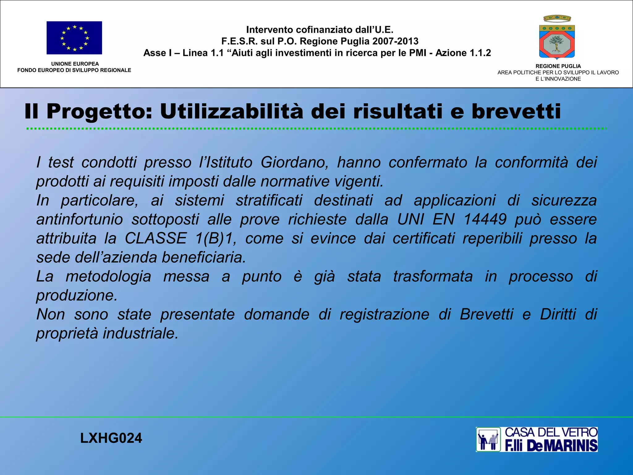 Il Progetto: Utilizzabilità dei risultati e brevetti
UNIONE EUROPEA
FONDO EUROPEO DI SVILUPPO REGIONALE
REGIONE PUGLIA
AREA POLITICHE PER LO SVILUPPO IL LAVORO
E L’INNOVAZIONE
I test condotti presso l’Istituto Giordano, hanno confermato la conformità dei
prodotti ai requisiti imposti dalle normative vigenti.
In particolare, ai sistemi stratificati destinati ad applicazioni di sicurezza
antinfortunio sottoposti alle prove richieste dalla UNI EN 14449 può essere
attribuita la CLASSE 1(B)1, come si evince dai certificati reperibili presso la
sede dell’azienda beneficiaria.
La metodologia messa a punto è già stata trasformata in processo di
produzione.
Non sono state presentate domande di registrazione di Brevetti e Diritti di
proprietà industriale.
LXHG024
Intervento cofinanziato dall’U.E.
F.E.S.R. sul P.O. Regione Puglia 2007-2013
Asse I – Linea 1.1 “Aiuti agli investimenti in ricerca per le PMI - Azione 1.1.2
 