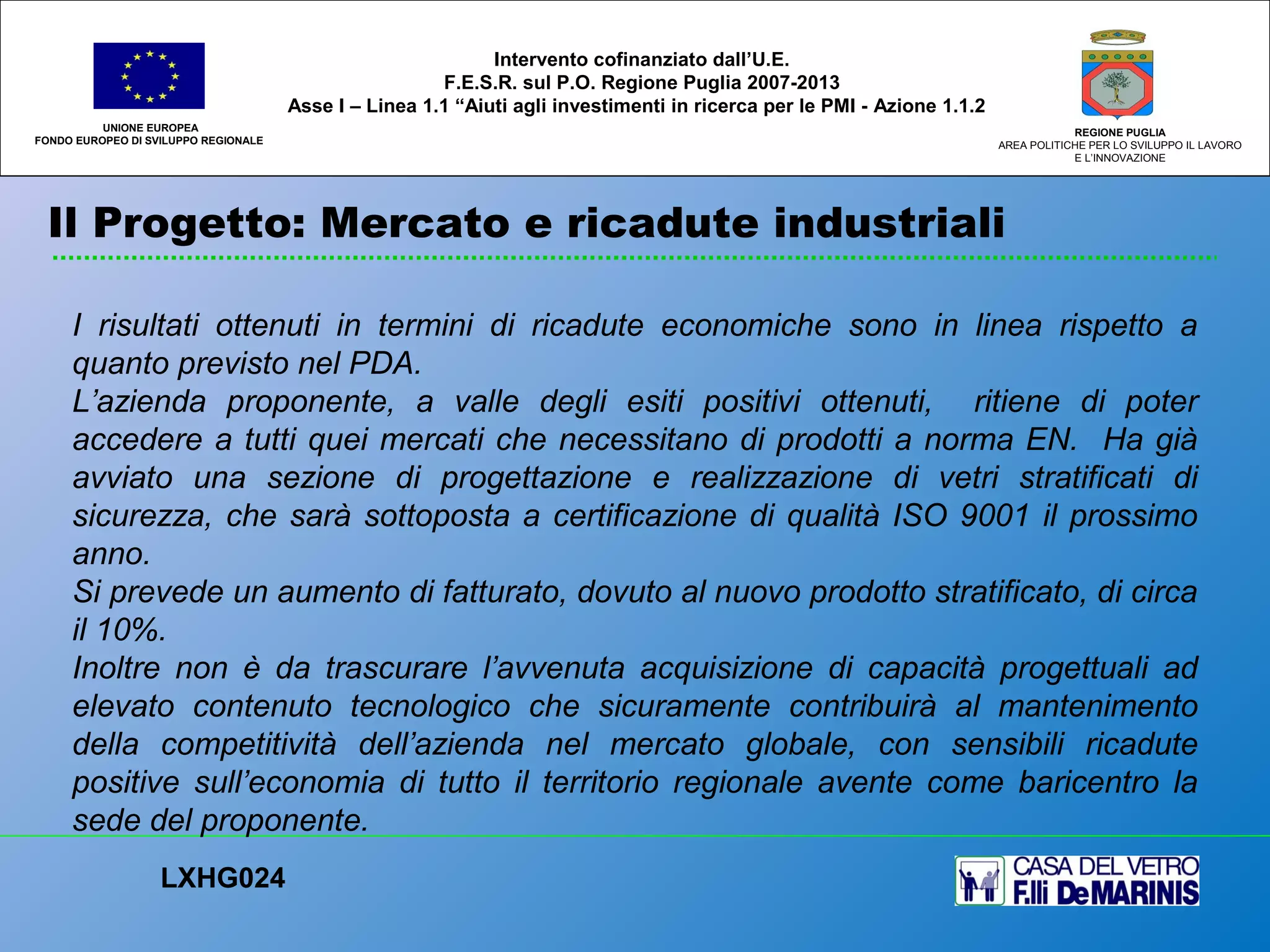 Il Progetto: Mercato e ricadute industriali
UNIONE EUROPEA
FONDO EUROPEO DI SVILUPPO REGIONALE
REGIONE PUGLIA
AREA POLITICHE PER LO SVILUPPO IL LAVORO
E L’INNOVAZIONE
I risultati ottenuti in termini di ricadute economiche sono in linea rispetto a
quanto previsto nel PDA.
L’azienda proponente, a valle degli esiti positivi ottenuti, ritiene di poter
accedere a tutti quei mercati che necessitano di prodotti a norma EN. Ha già
avviato una sezione di progettazione e realizzazione di vetri stratificati di
sicurezza, che sarà sottoposta a certificazione di qualità ISO 9001 il prossimo
anno.
Si prevede un aumento di fatturato, dovuto al nuovo prodotto stratificato, di circa
il 10%.
Inoltre non è da trascurare l’avvenuta acquisizione di capacità progettuali ad
elevato contenuto tecnologico che sicuramente contribuirà al mantenimento
della competitività dell’azienda nel mercato globale, con sensibili ricadute
positive sull’economia di tutto il territorio regionale avente come baricentro la
sede del proponente.
LXHG024
Intervento cofinanziato dall’U.E.
F.E.S.R. sul P.O. Regione Puglia 2007-2013
Asse I – Linea 1.1 “Aiuti agli investimenti in ricerca per le PMI - Azione 1.1.2
 