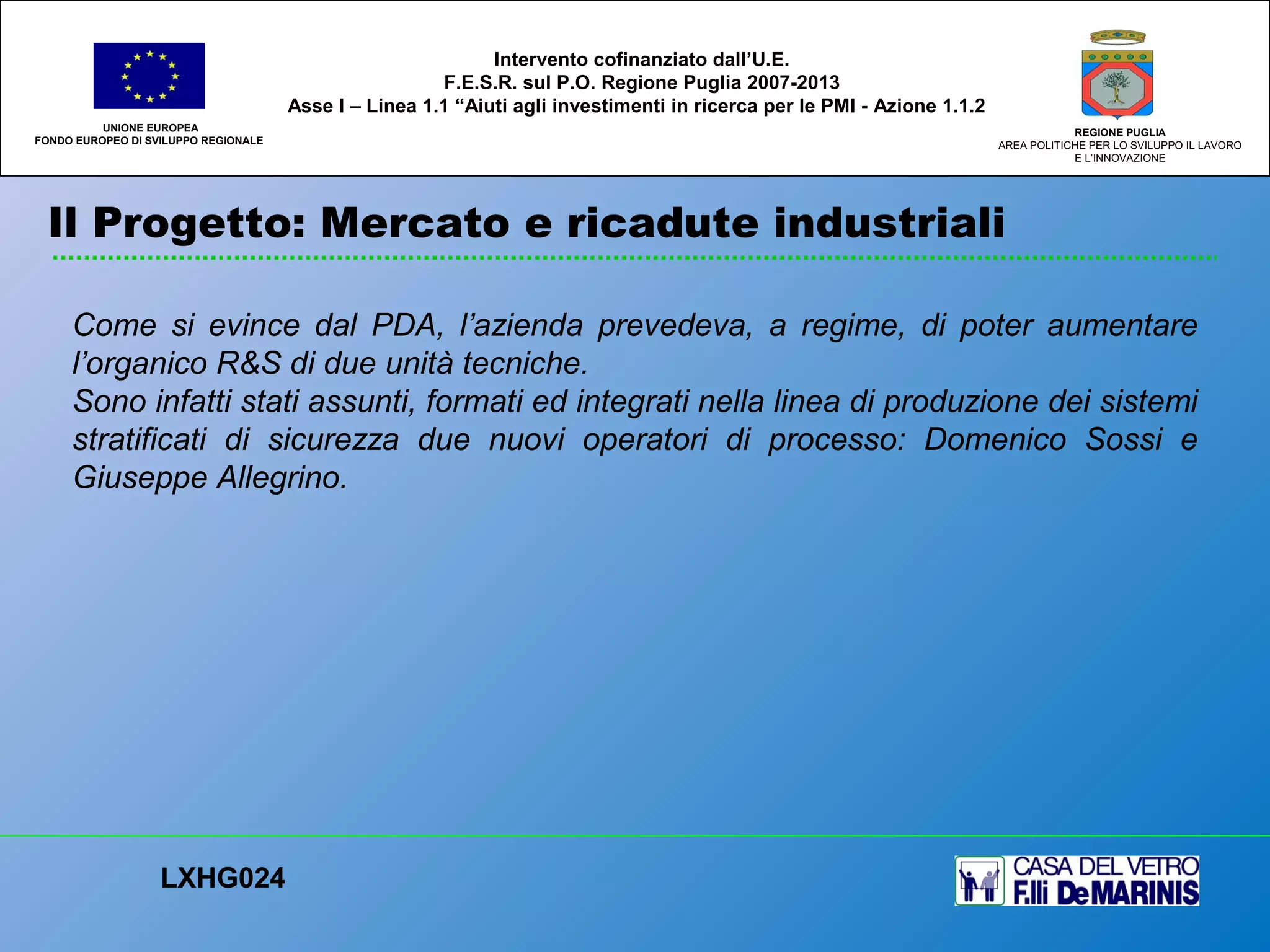 Il Progetto: Mercato e ricadute industriali
UNIONE EUROPEA
FONDO EUROPEO DI SVILUPPO REGIONALE
REGIONE PUGLIA
AREA POLITICHE PER LO SVILUPPO IL LAVORO
E L’INNOVAZIONE
Come si evince dal PDA, l’azienda prevedeva, a regime, di poter aumentare
l’organico R&S di due unità tecniche.
Sono infatti stati assunti, formati ed integrati nella linea di produzione dei sistemi
stratificati di sicurezza due nuovi operatori di processo: Domenico Sossi e
Giuseppe Allegrino.
LXHG024
Intervento cofinanziato dall’U.E.
F.E.S.R. sul P.O. Regione Puglia 2007-2013
Asse I – Linea 1.1 “Aiuti agli investimenti in ricerca per le PMI - Azione 1.1.2
 