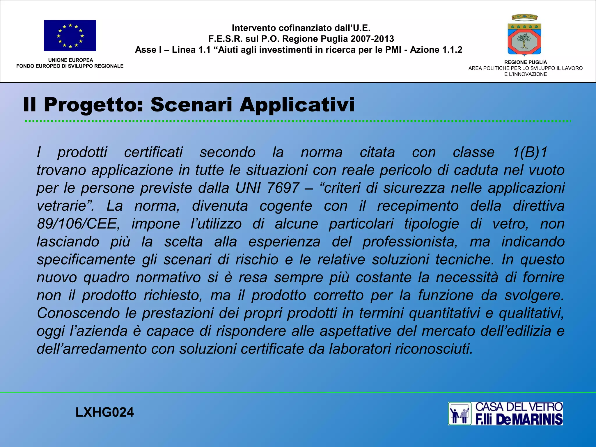 Il Progetto: Scenari Applicativi
UNIONE EUROPEA
FONDO EUROPEO DI SVILUPPO REGIONALE
REGIONE PUGLIA
AREA POLITICHE PER LO SVILUPPO IL LAVORO
E L’INNOVAZIONE
I prodotti certificati secondo la norma citata con classe 1(B)1
trovano applicazione in tutte le situazioni con reale pericolo di caduta nel vuoto
per le persone previste dalla UNI 7697 – “criteri di sicurezza nelle applicazioni
vetrarie”. La norma, divenuta cogente con il recepimento della direttiva
89/106/CEE, impone l’utilizzo di alcune particolari tipologie di vetro, non
lasciando più la scelta alla esperienza del professionista, ma indicando
specificamente gli scenari di rischio e le relative soluzioni tecniche. In questo
nuovo quadro normativo si è resa sempre più costante la necessità di fornire
non il prodotto richiesto, ma il prodotto corretto per la funzione da svolgere.
Conoscendo le prestazioni dei propri prodotti in termini quantitativi e qualitativi,
oggi l’azienda è capace di rispondere alle aspettative del mercato dell’edilizia e
dell’arredamento con soluzioni certificate da laboratori riconosciuti.
LXHG024
Intervento cofinanziato dall’U.E.
F.E.S.R. sul P.O. Regione Puglia 2007-2013
Asse I – Linea 1.1 “Aiuti agli investimenti in ricerca per le PMI - Azione 1.1.2
 