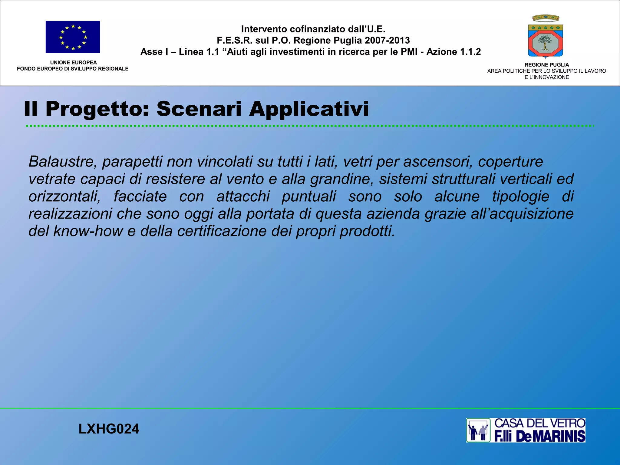Balaustre, parapetti non vincolati su tutti i lati, vetri per ascensori, coperture
vetrate capaci di resistere al vento e alla grandine, sistemi strutturali verticali ed
orizzontali, facciate con attacchi puntuali sono solo alcune tipologie di
realizzazioni che sono oggi alla portata di questa azienda grazie all’acquisizione
del know-how e della certificazione dei propri prodotti.
UNIONE EUROPEA
FONDO EUROPEO DI SVILUPPO REGIONALE
REGIONE PUGLIA
AREA POLITICHE PER LO SVILUPPO IL LAVORO
E L’INNOVAZIONE
LXHG024
Intervento cofinanziato dall’U.E.
F.E.S.R. sul P.O. Regione Puglia 2007-2013
Asse I – Linea 1.1 “Aiuti agli investimenti in ricerca per le PMI - Azione 1.1.2
Il Progetto: Scenari Applicativi
 